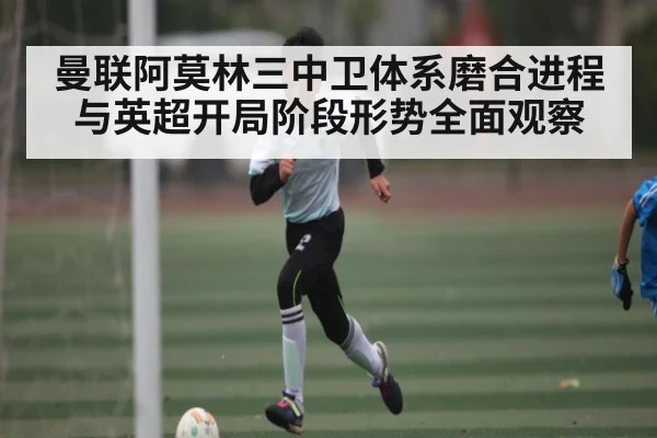 曼联阿莫林三中卫体系磨合进程与英超开局阶段形势全面观察