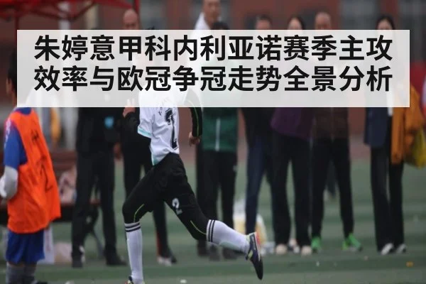 朱婷意甲科内利亚诺赛季主攻效率与欧冠争冠走势全景分析